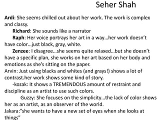 Seher Shah
Ardi: She seems chilled out about her work. The work is complex
and classy.
Richard: She sounds like a narrator
Raph: Her voice portrays her art in a way…her work doesn’t
have color…just black, gray, white.
Zenzee: I disagree…she seems quite relaxed…but she doesn’t
have a specific plan, she works on her art based on her body and
emotions as she’s sitting on the paper.
Arvin: Just using blacks and whites (and grays!) shows a lot of
contrast.her work shows some kind of story.
-kozak: It shows a TREMENDOUS amount of restraint and
discipline as an artist to use such colors.
Guzzy: She focuses on the simplicity…the lack of color shows
her as an artist, as an observer of the world.
Jakara:”she wants to have a new set of eyes when she looks at
things”
 