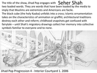 Seher Shah
Jihad Pop Progression 4 - Interior Courtyard 1. 2006
The title of the show, Jihad Pop engages with
two loaded words. They are words that have been loaded by the media to
imply that Muslims are extremists and Americans are facile.
The black cube (the holy Kaaba) unfolds into a cross; Islamic ornamentation
takes on the characteristics of animation or graffiti; architectural traditions
destroy each other and reform; childhood snapshots get confused with
fairytale – until Shah’s migratory drawings collect her memory into collective
symbols familiar to everyone and to none.
 