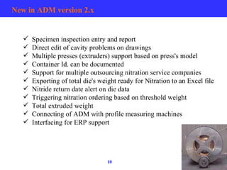 New in ADM version 2.x Specimen inspection entry and report Direct edit of cavity problems on drawings Multiple presses (extruders) support based on press's model  Container Id. can be documented Support for multiple outsourcing nitration service companies Exporting of total die's weight ready for Nitration to an Excel file Nitride return date alert on die data Triggering nitration ordering based on threshold weight Total extruded weight Connecting of ADM with profile measuring machines Interfacing for ERP support 