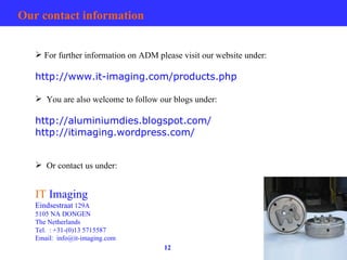 Our contact information For further information on ADM please visit our website under: http://www.it-imaging.com/products.php You are also welcome to follow our blogs under: http://aluminiumdies.blogspot.com/ http://itimaging.wordpress.com/ Or contact us under: IT  Imaging Eindsestraat  129A 5105 NA DONGEN The Netherlands Tel. : +31-(0)13 5715587 Email:  [email_address] 