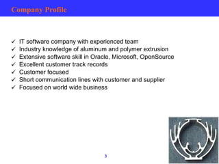 Company Profile IT software company with experienced team Industry knowledge of aluminum and polymer extrusion Extensive software skill in Oracle, Microsoft, OpenSource  Excellent customer track records Customer focused Short communication lines with customer and supplier Focused on world wide business 