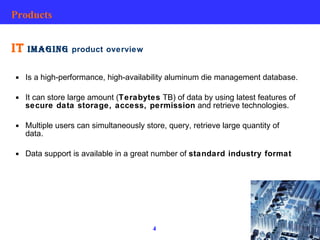 Products IT  IMAGING  product overview Is a high-performance, high-availability aluminum die management database. It can store large amount ( Terabytes  TB) of data by using latest features of  secure data storage, access, permission  and retrieve technologies. Multiple users can simultaneously store, query, retrieve large quantity of data. Data support is available in a great number of  standard industry format   
