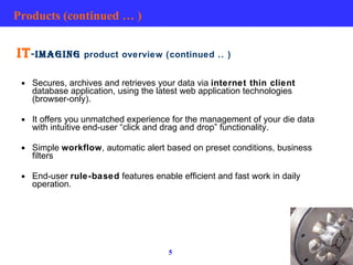 Products (continued … ) IT -IMAGING  product overview (continued .. ) Secures, archives and retrieves your data via  internet thin client  database application, using the latest web application technologies (browser-only). It offers you unmatched experience for the management of your die data with intuitive end-user “click and drag and drop” functionality. Simple  workflow , automatic alert based on preset conditions, business filters End-user  rule-based  features enable efficient and fast work in daily operation.  