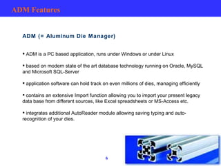 ADM Features ADM (= Aluminum Die Manager) ADM is a PC based application, runs under Windows or under Linux based on modern state of the art database technology running on Oracle, MySQL and Microsoft SQL-Server application software can hold track on even millions of dies, managing efficiently contains an extensive Import function allowing you to import your present legacy data base from different sources, like Excel spreadsheets or MS-Access etc. integrates additional AutoReader module allowing saving typing and auto-recognition of your dies. 