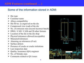 ADM Features (continued … ) Some of the information stored in ADM: Die type Customer name Alloys compatibility Die ID no. as engraved on the die Compressed view (cad) of the die No. of extrusion runs (record incorrect batch) DWG / CAD / CAM and 20 other formats Location of the die in the die shop Physical tolerances allowed (acceptable)  Measured tolerances Alarming on tolerances (if set) Surface defects Presence of cracks or cracks initiations Last inspection date Quality Assurance (QA) engineer No. of Nitrides runs Comments related to QA issues 