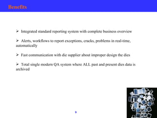 Benefits Integrated standard reporting system with complete business overview Alerts, workflows to report exceptions, cracks, problems in real-time, automatically Fast communication with die supplier about improper design the dies Total single modern QA system where ALL past and present dies data is archived 