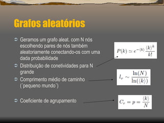 Grafos aleatórios Geramos um grafo aleat. com N nós escolhendo pares de nós também aleatoriamente conectando-os com uma dada probabilidade Distribuição de conetividades para N grande Comprimento médio de caminho (´pequeno mundo´) Coeficiente de agrupamento  