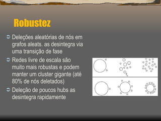 Robustez  Deleções aleatórias de nós em grafos aleats. as desintegra via uma transição de fase Redes livre de escala são muito mais robustas e podem manter um cluster gigante (até 80% de nós deletados) Deleção de poucos hubs as desintegra rapidamente 