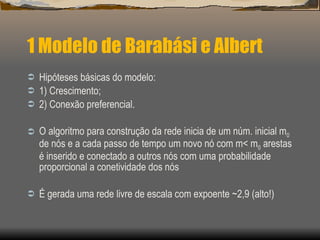 1 Modelo de Barabási e Albert Hipóteses básicas do modelo: 1) Crescimento; 2) Conexão preferencial. O algoritmo para construção da rede inicia de um núm. inicial m 0  de nós e a cada passo de tempo um novo nó com m< m 0  arestas é inserido e conectado a outros nós com uma probabilidade proporcional a conetividade dos nós É gerada uma rede livre de escala com expoente ~2,9 (alto!) 