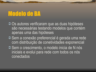 Modelo de BA Os autores verificaram que as duas hipóteses são necessárias testando modelos que contém apenas uma das hipóteses Sem a conexão preferencial é gerada uma rede com distribuição de conetividades exponencial Sem o crescimento, o modelo inicia de N nós iniciais e evolui para rede com todos os nós conectados 