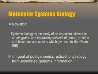 Molecular Systems Biology Motivation: Systems biology is the study of an organism, viewed as an  integrated  and  interacting network  of genes, proteins and biochemical reactions which give rise to life. (From ISB) Main goal of postgenomics: extract physiology from annotated genome information 
