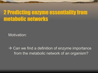 2 Predicting enzyme essentiality from metabolic networks Motivation:    Can we find a definition of enzyme importance from the metabolic network of an organism? 