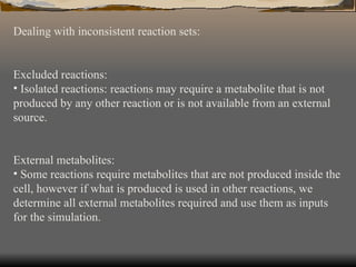 Dealing with inconsistent reaction sets: Excluded reactions: Isolated reactions: reactions may require a metabolite that is not produced by any other reaction or is not available from an external source. External metabolites: Some reactions require metabolites that are not produced inside the cell, however if what is produced is used in other reactions, we determine all external metabolites required and use them as inputs for the simulation. 