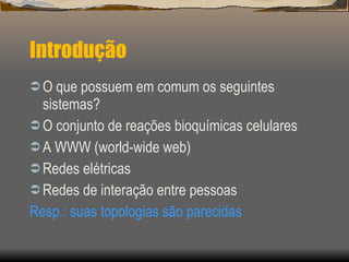 Introdução O que possuem em comum os seguintes sistemas? O conjunto de reações bioquímicas celulares A WWW (world-wide web) Redes elétricas Redes de interação entre pessoas Resp.: suas topologias são parecidas 