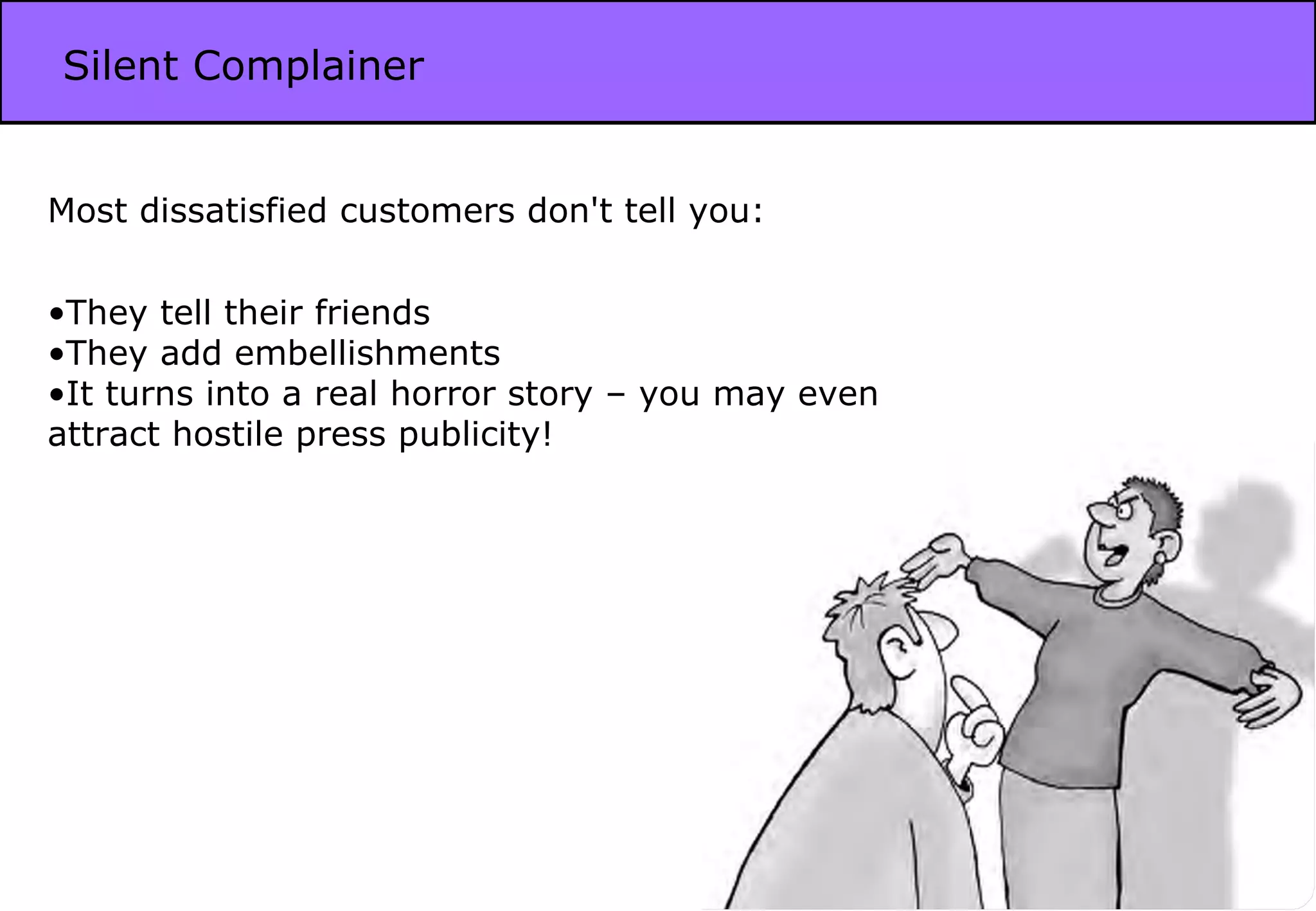 Silent Complainer Most dissatisfied customers don't tell you: They tell their friends They add embellishments It turns into a real horror story – you may even attract hostile press publicity! 