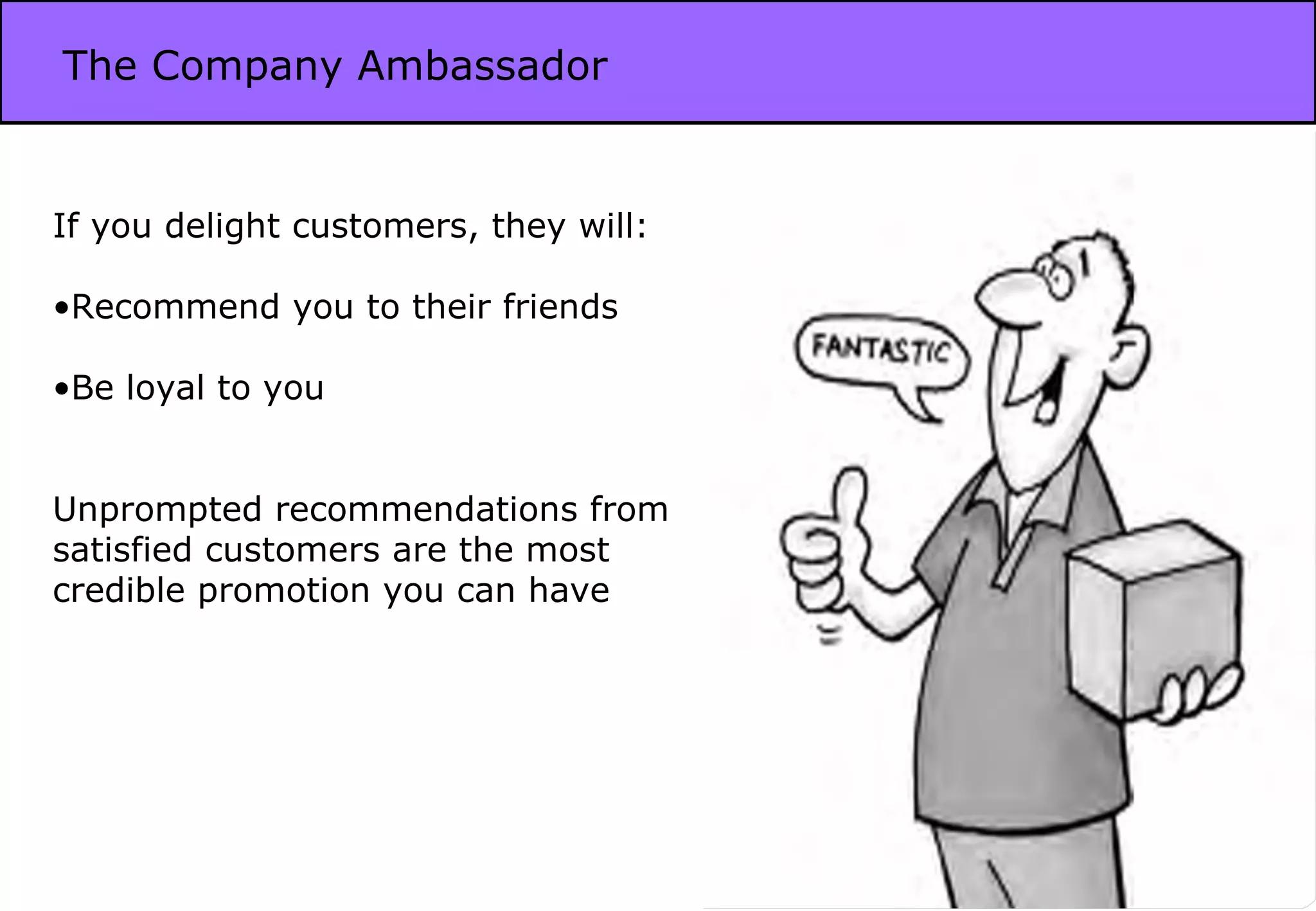 The Company Ambassador If you delight customers, they will: Recommend you to their friends Be loyal to you Unprompted recommendations from satisfied customers are the most credible promotion you can have  
