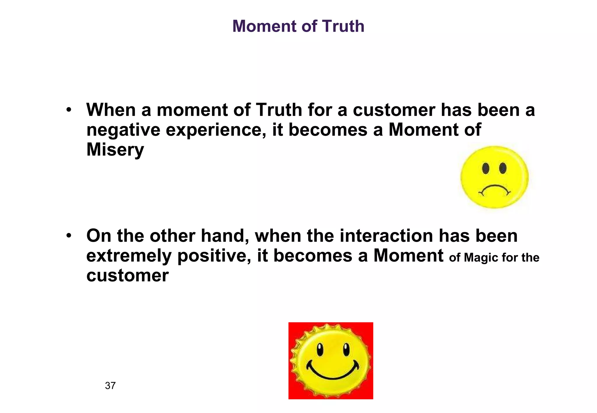 Moment of Truth When a moment of Truth for a customer has been a negative experience, it becomes a Moment of Misery On the other hand, when the interaction has been extremely positive, it becomes a Moment  of Magic for the  customer 