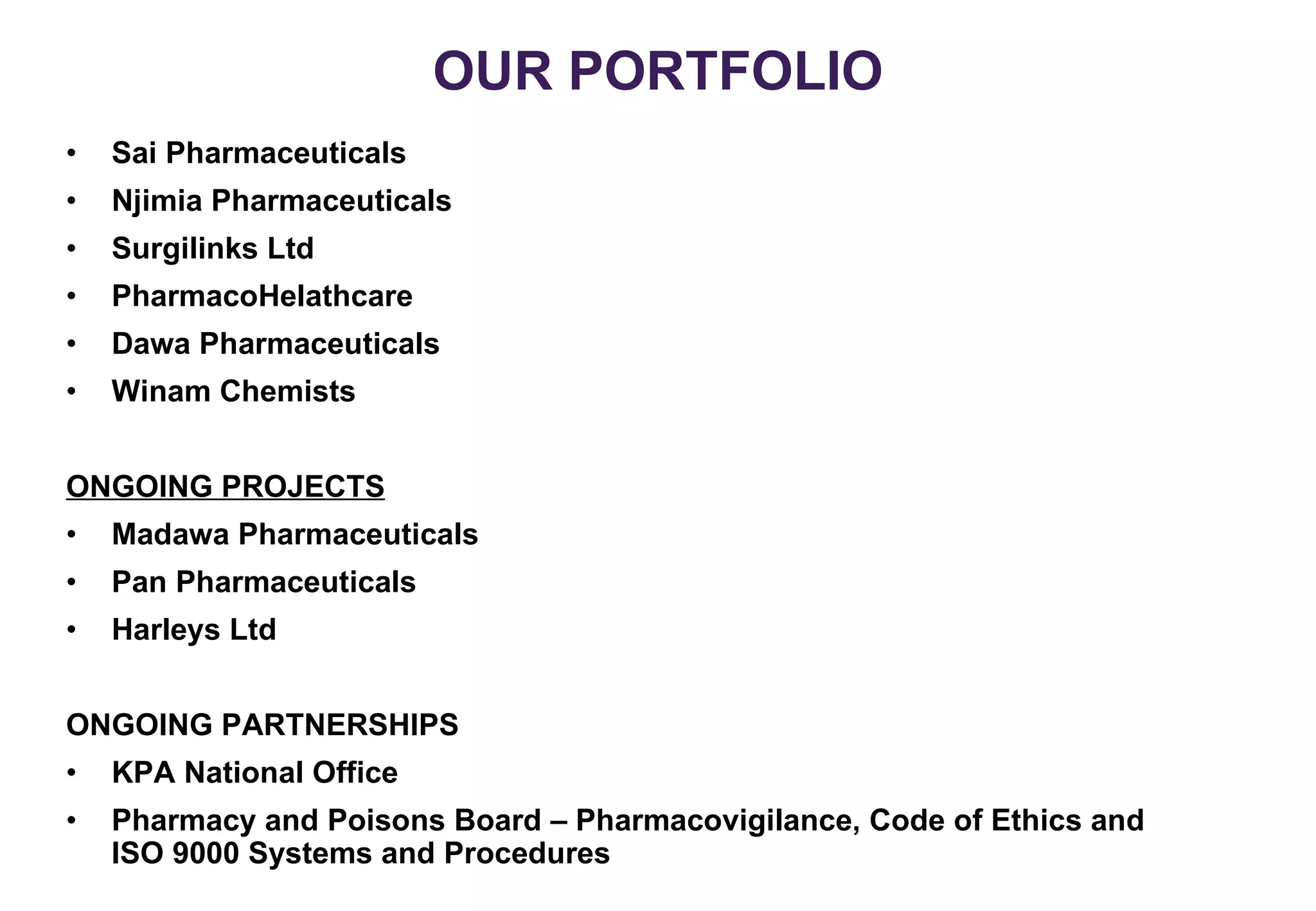 OUR PORTFOLIO Sai Pharmaceuticals Njimia Pharmaceuticals Surgilinks Ltd PharmacoHelathcare Dawa Pharmaceuticals Winam Chemists ONGOING PROJECTS Madawa Pharmaceuticals Pan Pharmaceuticals Harleys Ltd ONGOING PARTNERSHIPS KPA National Office Pharmacy and Poisons Board – Pharmacovigilance, Code of Ethics and ISO 9000 Systems and Procedures 