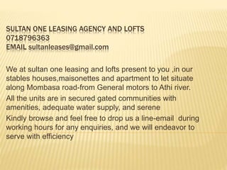 SULTAN ONE LEASING AGENCY AND LOFTS
0718796363
EMAIL sultanleases@gmail.com
We at sultan one leasing and lofts present to you ,in our
stables houses,maisonettes and apartment to let situate
along Mombasa road-from General motors to Athi river.
All the units are in secured gated communities with
amenities, adequate water supply, and serene
Kindly browse and feel free to drop us a line-email during
working hours for any enquiries, and we will endeavor to
serve with efficiency
 