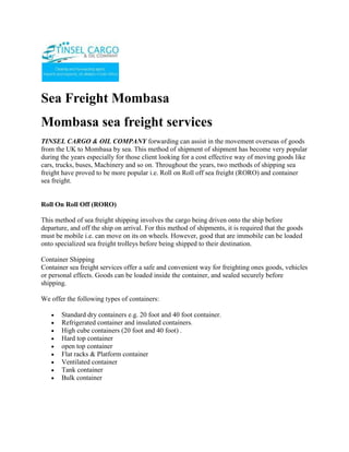 Sea Freight Mombasa<br />Mombasa sea freight services <br />TINSEL CARGO & OIL COMPANY forwarding can assist in the movement overseas of goods from the UK to Mombasa by sea. This method of shipment of shipment has become very popular during the years especially for those client looking for a cost effective way of moving goods like cars, trucks, buses, Machinery and so on. Throughout the years, two methods of shipping sea freight have proved to be more popular i.e. Roll on Roll off sea freight (RORO) and container sea freight. <br />Roll On Roll Off (RORO)This method of sea freight shipping involves the cargo being driven onto the ship before departure, and off the ship on arrival. For this method of shipments, it is required that the goods must be mobile i.e. can move on its on wheels. However, good that are immobile can be loaded onto specialized sea freight trolleys before being shipped to their destination. Container ShippingContainer sea freight services offer a safe and convenient way for freighting ones goods, vehicles or personal effects. Goods can be loaded inside the container, and sealed securely before shipping.We offer the following types of containers: <br />Standard dry containers e.g. 20 foot and 40 foot container.<br />Refrigerated container and insulated containers.<br />High cube containers (20 foot and 40 foot) .<br />Hard top container<br />open top container<br />Flat racks & Platform container<br />Ventilated container<br />Tank container<br />Bulk container<br />ContactTINSEL CARGO & OIL COMPANYCOMMERCE HOUSE3RD FLOOR, SUITE 311,MOI AVENUE, NAIROBI.P.O. BOX 79456-00200 NAIROBI, KENYATELE FAX: +254-20-2229781,Cellphone: +254-722-761587,+254-734-939308Website: www.tinselcargo.comEMAIL: info@tinselcargo.com<br />