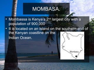 MOMBASA. Mombassa is Kenya’s 2 nd  largest city with a population of 900,000 It is located on an island on the southern end of the Kenyan coastline on the Indian Ocean.  