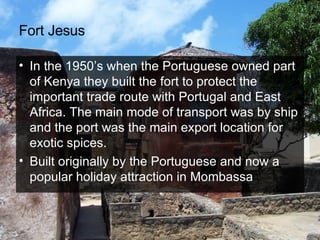 Fort Jesus In the 1950’s when the Portuguese owned part of Kenya they built the fort to protect the important trade route with Portugal and East Africa. The main mode of transport was by ship and the port was the main export location for exotic spices.  Built originally by the Portuguese and now a popular holiday attraction in Mombassa 