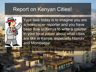 Report on Kenyan Cities!  Your task today is to imagine you are a newspaper reporter and you have been flow to Kenya to write a column in your local paper about what cities are like in Kenya, especially Nairobi and Mombassa   