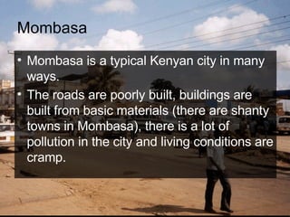 Mombasa Mombasa is a typical Kenyan city in many ways.  The roads are poorly built, buildings are built from basic materials (there are shanty towns in Mombasa), there is a lot of pollution in the city and living conditions are cramp.   