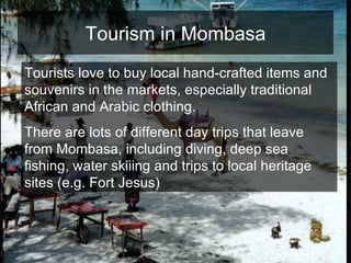 Tourism in Mombasa Tourists love to buy local hand-crafted items and souvenirs in the markets, especially traditional African and Arabic clothing.  There are lots of different day trips that leave from Mombasa, including diving, deep sea fishing, water skiiing and trips to local heritage sites (e.g. Fort Jesus) 
