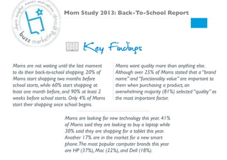 Key Findings
Moms are looking for new technology this year. 41%
of Moms said they are looking to buy a laptop while
30% said they are shopping for a tablet this year.
Another 17% are in the market for a new smart
phone.The most popular computer brands this year
are HP (37%), Mac (22%), and Dell (18%). !
Moms want quality more than anything else.
Although over 25% of Moms stated that a “brand
name” and “functionality value” are important to
them when purchasing a product, an
overwhelming majority (81%) selected “quality” as
the most important factor. !
Moms are not waiting until the last moment
to do their back-to-school shopping. 20% of
Moms start shopping two months before
school starts, while 60% start shopping at
least one month before, and 90% at least 2
weeks before school starts. Only 4% of Moms
start their shopping once school begins. !
Mom Study 2013: Back-To-School Report!
 