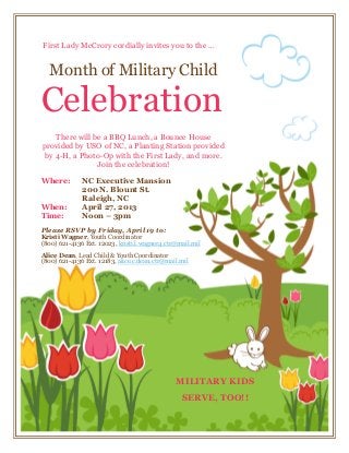 First Lady McCrory cordially invites you to the …


  Month of Military Child

Celebration
    There will be a BBQ Lunch, a Bounce House
provided by USO of NC, a Planting Station provided
 by 4-H, a Photo-Op with the First Lady, and more.
                Join the celebration!

Where:        NC Executive Mansion
              200 N. Blount St.
              Raleigh, NC
When:         April 27, 2013
Time:         Noon – 3pm
Please RSVP by Friday, April 19 to:
Kristi Wagner, Youth Coordinator
(800) 621-4136 Ext. 12023, kristi.l.wagner4.ctr@mail.mil
Alice Dean, Lead Child & Youth Coordinator
(800) 621-4136 Ext. 12183, alice.c.dean.ctr@mail.mil




                                               MILITARY KIDS
                                                 SERVE, TOO!!
 