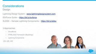 Lightning Design System - www.lightningdesignsystem.com
ISVForce Guide – https://bit.ly/isvforce
SLDSX – Sample Lightning Components – https://bit.ly/sldsx
3 Approaches:
1. Visualforce
2. HTML/CSS Framework (Bootstrap)
3. Lightning Components
UX, UX, UX
Design
Considerations
 