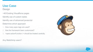 ~40 Existing Visualforce pages
Identify use of custom styles
Identify use of advanced javascript
Determine which approach
1. How many apex tags are used?
2. Has the framework been customized?
3. <apex:actionFunction /> should be treated carefully
Any Mailchimp users?
Design
Use Case
 