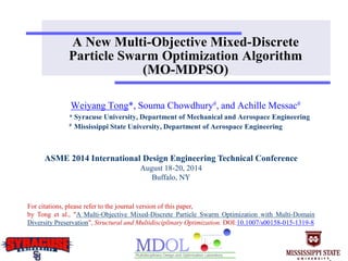 A New Multi-Objective Mixed-Discrete
Particle Swarm Optimization Algorithm
(MO-MDPSO)
Weiyang Tong*, Souma Chowdhury#, and Achille Messac#
* Syracuse University, Department of Mechanical and Aerospace Engineering
# Mississippi State University, Department of Aerospace Engineering
ASME 2014 International Design Engineering Technical Conference
August 18-20, 2014
Buffalo, NY
For citations, please refer to the journal version of this paper,
by Tong et al., "A Multi-Objective Mixed-Discrete Particle Swarm Optimization with Multi-Domain
Diversity Preservation", Structural and Multidisciplinary Optimization. DOI:10.1007/s00158-015-1319-8
 