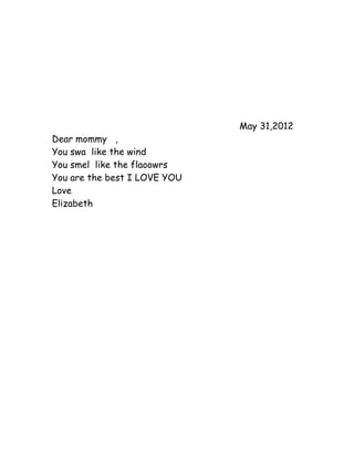May 31,2012
Dear mommy ,
You swa like the wind
You smel like the flaoowrs
You are the best I LOVE YOU
Love
Elizabeth
 