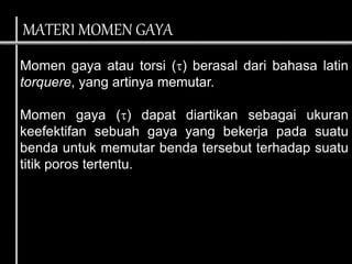 Momen gaya atau torsi () berasal dari bahasa latin
torquere, yang artinya memutar.
Momen gaya () dapat diartikan sebagai ukuran
keefektifan sebuah gaya yang bekerja pada suatu
benda untuk memutar benda tersebut terhadap suatu
titik poros tertentu.
MATERI MOMEN GAYA
 