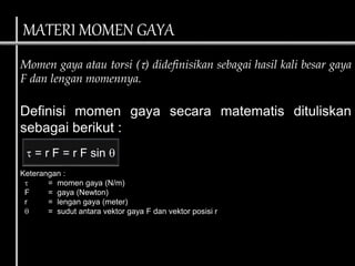 Momen gaya atau torsi () didefinisikan sebagai hasil kali besar gaya
F dan lengan momennya.
Definisi momen gaya secara matematis dituliskan
sebagai berikut :
Keterangan :
 = momen gaya (N/m)
F = gaya (Newton)
r = lengan gaya (meter)
 = sudut antara vektor gaya F dan vektor posisi r
 = r F = r F sin 
MATERI MOMEN GAYA
 