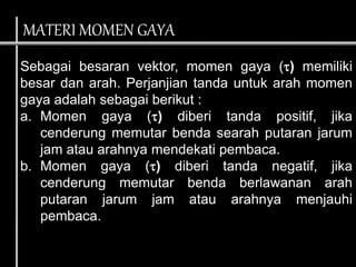 Sebagai besaran vektor, momen gaya () memiliki
besar dan arah. Perjanjian tanda untuk arah momen
gaya adalah sebagai berikut :
a. Momen gaya () diberi tanda positif, jika
cenderung memutar benda searah putaran jarum
jam atau arahnya mendekati pembaca.
b. Momen gaya () diberi tanda negatif, jika
cenderung memutar benda berlawanan arah
putaran jarum jam atau arahnya menjauhi
pembaca.
MATERI MOMEN GAYA
 