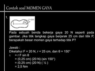 1.
Pada sebuah benda bekerja gaya 20 N seperti pada
gambar. Jika titik tangkap gaya berjarak 25 cm dari titik P,
berapakah besar momen gaya terhadap titik P?
Jawab :
Diketahui F = 20 N, r = 25 cm, dan θ = 150°
 = r F sin θ
= (0,25 cm) (20 N) (sin 150°)
= (0,25 cm) (20 N) ( ½ )
= 2,5 Nm
Contoh soal MOMEN GAYA
 
