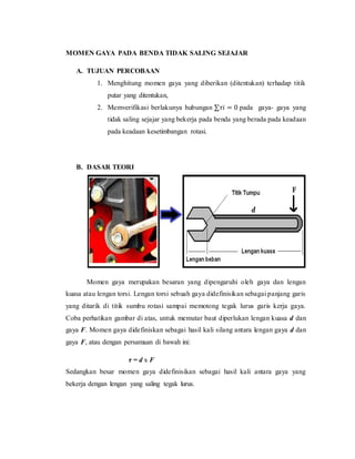 MOMEN GAYA PADA BENDA TIDAK SALING SEJAJAR
A. TUJUAN PERCOBAAN
1. Menghitung momen gaya yang diberikan (ditentukan) terhadap titik
putar yang ditentukan,
2. Memverifikasi berlakunya hubungan ∑𝜏𝑖 = 0 pada gaya- gaya yang
tidak saling sejajar yang bekerja pada benda yang berada pada keadaan
pada keadaan kesetimbangan rotasi.
B. DASAR TEORI
Momen gaya merupakan besaran yang dipengaruhi oleh gaya dan lengan
kuasa atau lengan torsi. Lengan torsi sebuah gaya didefinisikan sebagai panjang garis
yang ditarik di titik sumbu rotasi sampai memotong tegak lurus garis kerja gaya.
Coba perhatikan gambar di atas, untuk memutar baut diperlukan lengan kuasa d dan
gaya F. Momen gaya didefiniskan sebagai hasil kali silang antara lengan gaya d dan
gaya F, atau dengan persamaan di bawah ini:
τ = d x F
Sedangkan besar momen gaya didefinisikan sebagai hasil kali antara gaya yang
bekerja dengan lengan yang saling tegak lurus.
 