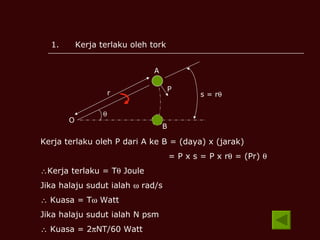 Kerja terlaku oleh tork O  r P A B s = r  Kerja terlaku oleh P dari A ke B = (daya) x (jarak) = P x s = P x r   = (Pr)    Kerja terlaku = T   Joule Jika halaju sudut ialah    rad/s    Kuasa = T   Watt Jika halaju sudut ialah N psm    Kuasa = 2  NT/60 Watt 