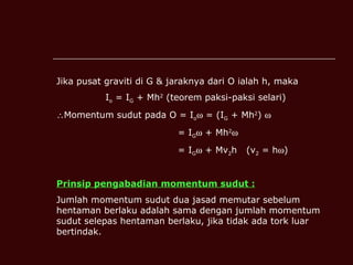 Jika pusat graviti di G & jaraknya dari O ialah h, maka I o  = I G  + Mh 2  (teorem paksi-paksi selari) Momentum sudut pada O = I o   = (I G  + Mh 2 )     = I G   + Mh 2    = I G   + Mv 2 h  (v 2  = h  ) Prinsip pengabadian momentum sudut : Jumlah momentum sudut dua jasad memutar sebelum hentaman berlaku adalah sama dengan jumlah momentum sudut selepas hentaman berlaku, jika tidak ada tork luar bertindak. 
