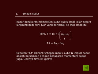 Impuls sudut Kadar penukaran momentum sudut suatu jasad ialah secara langsung pada tork luar yang bertindak ke atas jasad itu. Tork, T = I   = I   2  -   1 t T.t = I  2  - I  1 Sebutan “T.t” dikenali sebagai impuls sudut & impuls sudut adalah bersamaan dengan penukaran momentum sudut juga. Unitnya Nms @ kgm 2 /s 