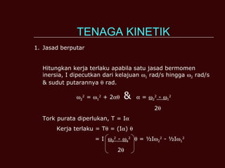 TENAGA KINETIK Jasad berputar Hitungkan kerja terlaku apabila satu jasad bermomen inersia, I dipecutkan dari kelajuan   1  rad/s hingga   2  rad/s & sudut putarannya    rad.  2 2  =   1 2  + 2    &    =   2 2  -   1 2 2  Tork purata diperlukan, T = I  Kerja terlaku = T   = (I  )     = I   2 2  -   1 2     = ½I  2 2  - ½I  1 2   2  