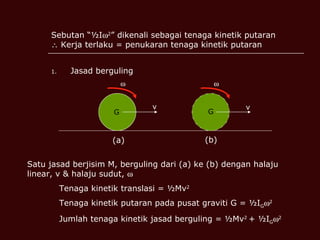 Sebutan “½I  2 ” dikenali sebagai tenaga kinetik putaran   Kerja terlaku = penukaran tenaga kinetik putaran Jasad berguling G G   v v (a) (b) Satu jasad berjisim M, berguling dari (a) ke (b) dengan halaju linear, v & halaju sudut,   Tenaga kinetik translasi = ½Mv 2 Tenaga kinetik putaran pada pusat graviti G = ½I G  2 Jumlah tenaga kinetik jasad berguling = ½Mv 2  + ½I G  2 