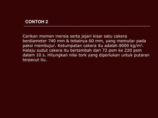 CONTOH 2 Carikan momen inersia serta jejari kisar satu cakera berdiameter 740 mm & tebalnya 60 mm, yang memutar pada paksi membujur. Ketumpatan cakera itu adalah 8000 kg/m 3 . Halaju sudut cakera itu bertambah dari 72 psm ke 220 psm dalam 10 s. Hitungkan nilai tork yang diperlukan untuk putaran terpecut itu.  