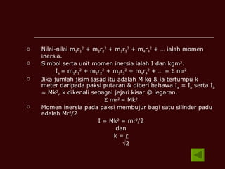 Nilai-nilai m 1 r 1 2  + m 2 r 2 2  + m 3 r 3 2  + m 4 r 4 2  + … ialah momen inersia. Simbol serta unit momen inersia ialah I dan kgm 2 . I a  = m 1 r 1 2  + m 2 r 2 2  + m 3 r 3 2  + m 4 r 4 2  + … =    mr 2 Jika jumlah jisim jasad itu adalah M kg & ia tertumpu k meter daripada paksi putaran & diberi bahawa I a  = I b  serta I b  = Mk 2 , k dikenali sebagai jejari kisar @ legaran.    mr 2  = Mk 2 Momen inersia pada paksi membujur bagi satu silinder padu adalah Mr 2 /2 I = Mk 2  = mr 2 /2 dan k =  r  2 