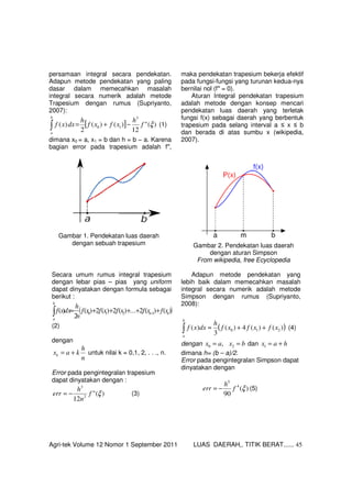 Agri-tek Volume 12 Nomor 1 September 2011 LUAS DAERAH,. TITIK BERAT...... 45
persamaan integral secara pendekatan.
Adapun metode pendekatan yang paling
dasar dalam memecahkan masalah
integral secara numerik adalah metode
Trapesium dengan rumus (Supriyanto,
2007):
[ ] )("
12
)()(
2
)(
3
10 ξf
h
xfxf
h
dxxf
b
a
−+=∫ (1)
dimana x0 = a, x1 = b dan h = b − a. Karena
bagian error pada trapesium adalah f′′,
maka pendekatan trapesium bekerja efektif
pada fungsi-fungsi yang turunan kedua-nya
bernilai nol (f′′ = 0).
Aturan Integral pendekatan trapesium
adalah metode dengan konsep mencari
pendekatan luas daerah yang terletak
fungsi f(x) sebagai daerah yang berbentuk
trapesium pada selang interval a ≤ x ≤ b
dan berada di atas sumbu x (wikipedia,
2007).
Gambar 1. Pendekatan luas daerah
dengan sebuah trapesium Gambar 2. Pendekatan luas daerah
dengan aturan Simpson
From wikipedia, free Ecyclopedia
Secara umum rumus integral trapesium
dengan lebar pias – pias yang uniform
dapat dinyatakan dengan formula sebagai
berikut :
( ))()(2...)(2)(2)(
2
)( 1210 nn
b
a
xfxfxfxfxf
n
h
dxxf +++++≈ −∫
(2)
dengan
n
h
kaxk += untuk nilai k = 0,1, 2, . . ., n.
Error pada pengintegralan trapesium
dapat dinyatakan dengan :
)("
12 2
3
ξf
n
h
err −= (3)
Adapun metode pendekatan yang
lebih baik dalam memecahkan masalah
integral secara numerik adalah metode
Simpson dengan rumus (Supriyanto,
2008):
( ))()(4)(
3
)( 210 xfxfxf
h
dxxf
b
a
++≈∫ (4)
dengan bxax == 20 , dan hax +=1
dimana h= (b – a)/2.
Error pada pengintegralan Simpson dapat
dinyatakan dengan
)(
90
4
5
ξf
h
err −= (5)
 