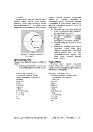 Agri-tek Volume 12 Nomor 1 September 2011 LUAS DAERAH,. TITIK BERAT...... 46
1. Kardioda
Gambar kurva sebuah kardioda dapat
disajikan dalam bentuk fungsi sebuah
persaman dalam sistem koordinat kutub.
Sebuah kardioda r = 2(1 +cos θ) kurvanya
seperti tampak pada Gambar 3 yang dilukis
dengan bantuan software matematika
Matlab 6.5. Variabel dependent r
menyatakan jari-jari sedangkan variabel
independent θ menyatakan sudut yang
bergerak pada selang interval 0 ≤ θ ≤ 2π
(Soehardjo, 1995).
Gambar 3. Sebuah kardioda r =
2(1 +cos θ)
METODE PENELITIAN.
Tahapan yang dilakukan pada penelitian ini
adalah :
a. Analisa permasalahan integral lipat
dua kardioda pada koordinat kutub.
b. Formulasi dan menyusun algoritma
untuk meyelesaikan permasalahan
dengan integrasi numerik.
c. Pemrograman algoritma ke dalam
program komputer dengan
menggunakan bahasa
pemrograman matematika Matlab.
d. Program komputer dijalankan untuk
uji coba.
e. Evaluasi bila program sudah selesai
dijalankan, maka hasil yang
diperoleh diinterpretasi. Interpretasi
meliputi analisis hasil run dan
membandingkannya dengan nilai
eksak untuk menaksir kualitas
solusi numerik
PEMBAHASAN.
Secara umum integral trapesium
dengan lebar pias – pias yang uniform
dapat dinyatakan dengan program aplikasi
matematika Matlab yaitu :
function [F] = trap(f,a,b,n)
%f=name of function, a=start
value,b=end value, n=number of
iterations
h=(b-a)./n;
S=f(a);
i=1:1:n-1;
x=a+h.*i;
y=f(x);
S=S+2.*sum(y);
S=S+f(b);
F=h.*S./2;
F;
End
function [F] = simpson(f,a,b,n)
%f=name of function, a=start value,
b=end value, n=number of
iterations
h=(b-a)/n;
S=f(a);
i=1:2:n-1;
x=a+h.*i;
y=f(x);
S=S+4*sum(y);
y=f(x);
S=S+2*sum(y);
S=S+f(b);
P=h*S/3;
end
 