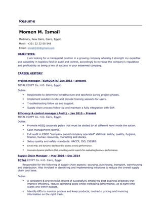 Resume
Momen M. Ismail
Madinaty, New Cairo, Cairo, Egypt.
Mobil: +201 22 22 00 548
Email: onnah100@gmail.com
OBJECTIVES:
I am looking for a managerial position in a growing company whereby I strength my expertise
and capability in logistics field or audit and control, accordingly to increase the company’s reputation
and profitability as being a key of success in your esteemed company.
CAREER HISTORY
Project manager “EURODATA” Jun 2015 – present
TOTAL EGYPT Co. H.O. Cairo, Egypt.
Duties:
 Responsible to determine infrastructure and taskforce during project phases.
 Implement solution in site and provide training sessions for users.
 Troubleshooting follow up and support.
 Supply chain process follow-up and maintain a fully integration with SAP.
Efficiency & control manager (Audit) – Jan 2015 – Present
TOTAL EGYPT Co. H.O. Cairo, Egypt.
Duties:
 Promote HSEQ corporate policy that must be abided by all different level inside the sation.
 Cash management control.
 Full audit in COCO “company owned company operated” stations: safety, quality, hygiene,
finance, human resources, marketing and stocks.
 Setup quality and safety standards: HACCP, ISO, ISSSRS.
 Create P&L and dynamic dashboard to assess activity performance.
 Innovate dynamic platform that providing useful reports for evaluating business performance.
Supply Chain Manager - May 2008 – Dec 2014
TOTAL EGYPT Co. H.O. Cairo, Egypt.
Responsible for the following of supply chain aspects: sourcing, purchasing, transport, warehousing
and distribution. Also involved in identifying and implementing initiatives to reduce the overall supply
chain cost base.
Duties:
 A consistent & proven track record of successfully employing best business practices that
improve efficiency, reduce operating costs whilst increasing performance, all to tight time
scales and within budget.
 Identify KPIs to monitor process and keep products, contracts, pricing and invoicing
information on the right track.
 